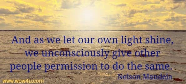 And as we let our own light shine, we unconsciously give other people permission to do the same. Nelson Mandela 