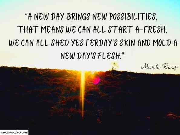 A new day brings new possibilities, that means we can all start a-fresh, we can all shed yesterday's skin and mold a new day's flesh.  Mark Reif , MARK’sISM: New Perspectives for a New Millennium 