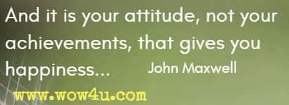 And it is your attitude, not your achievements, that gives you happiness... John Maxwell