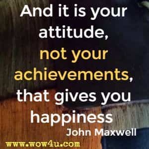 And it is your attitude, not your achievements, that gives you happiness  John Maxwell