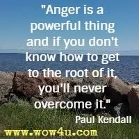 Anger is a powerful thing and if you don't know how to get to the root of it, you'll never overcome it. Paul Kendall