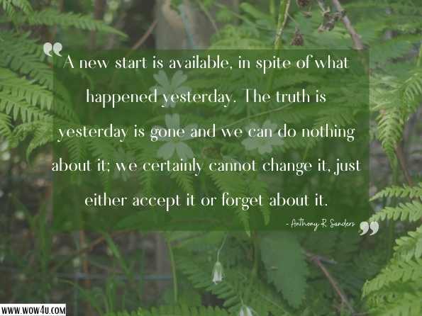 A new start is available, in spite of what happened yesterday. The truth is yesterday is gone and we can do nothing about it; we certainly cannot change it, just either accept it or forget about it. Anthony R. Sanders , Start Your Day with God   