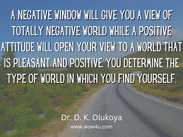 A negative window will give you a view of totally negative world while a positive attitude will open your view to a world that is pleasant and positive. You determine the type of world in which you find yourself. 