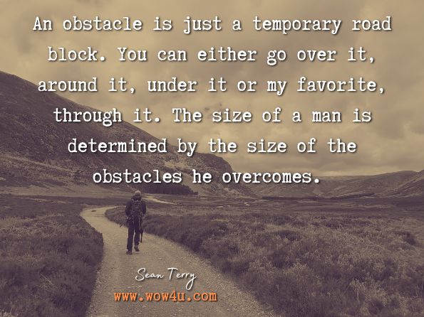 An obstacle is just a temporary road block. You can either go over it, around it, under it or my favorite, through it. The size of a man is determined by the size of the obstacles he overcomes. Sean Terry, The Ultimate Real Estate Investing Blueprint 