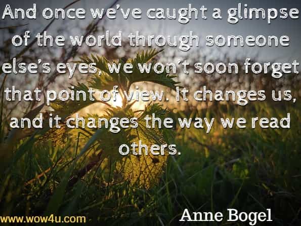 And once we’ve caught a glimpse of the world through someone else’s eyes, we won’t soon forget that point of view. It changes us, and it changes the way we read others. Anne Bogel, Reading People