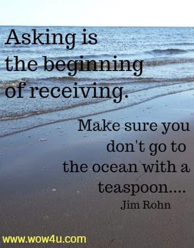  Asking is the beginning of receiving. Make sure you don't go to 
the ocean with a teaspoon.... Jim Rohn