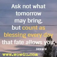 Ask not what tomorrow may bring, but count as blessing every day that fate allows you. Horace 