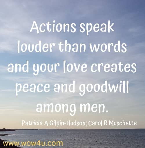 Actions speak louder than words and your love creates peace and goodwill among men.
   Patricia A Gilpin-Hudson; Carol R Muschette
