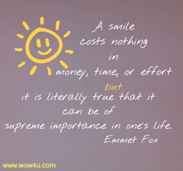 A smile costs nothing in money, time, or effort but it is literally true
 that it can be of supreme importance in one's life. Emmet Fox 