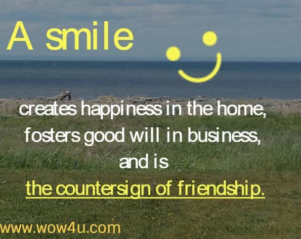 A smile creates happiness in the home, fosters good will in business, and is the countersign of friendship.