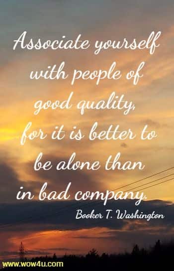 Associate yourself with people of good quality, for it is better to
 be alone than in bad company.  Booker T. Washington