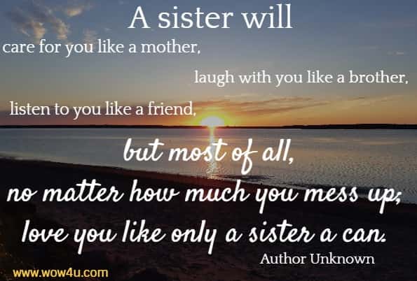 A sister will care for you like a mother, laugh with you like a brother,
 listen to you like a friend, but most of all, no matter how much 
you mess up; love you like only a sister a can. Author Unknown