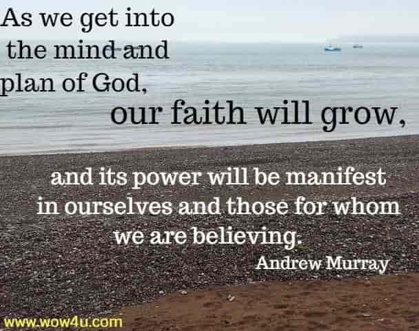As we get into the mind and plan of God, our faith will grow,
 and its power will be manifest in ourselves and those for whom we are 
believing.   Andrew Murray