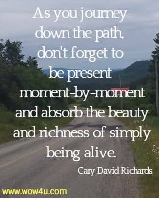As you journey down the path, don't forget to be present moment-by-moment
 and absorb the beauty and richness of simply being alive. Cary David Richards