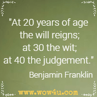 At 20 years of age the will reigns; at 30 the wit; at 40 the judgment. Benjamin Franklin
