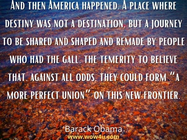 And then America happened. A place where destiny was not a destination, but a journey to be shared and shaped and remade by people who had the gall, the temerity to believe that, against all odds, they could form “a more perfect union” on this new frontier.