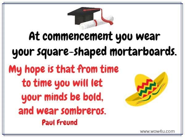 At commencement you wear your square-shaped mortarboards. 
My hope is that from time to time you will let your minds be bold, 
and wear sombreros. Paul Freund 