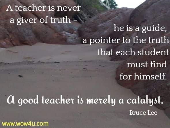 A teacher is never a giver of truth - he is a guide, a pointer to the truth that each student must find for himself. A good teacher is merely a catalyst.  Bruce Lee 
