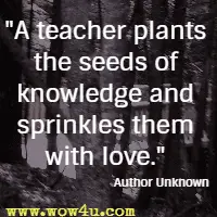 A teacher plants the seeds of knowledge and sprinkles them with love.  Author Unknown 