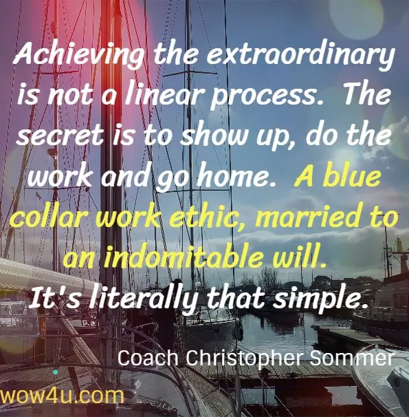 Achieving the extraordinary is not a linear process.  The secret is to show up, do the work and go home.  A blue collar work ethic, married to an indomitable will.  It's literally that simple. Coach Christopher Sommer