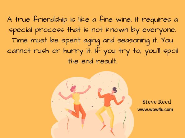 A true friendship is like a fine wine. It requires a special process that is not known by everyone. Time must be spent aging and seasoning it. You cannot rush or hurry it. If you try to, you'll spoil the end result. Steve Reed, Road Tales: A Rambling of Motorcycle Stories
