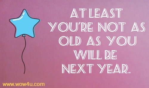 At least you're not as old as you will be next year. 