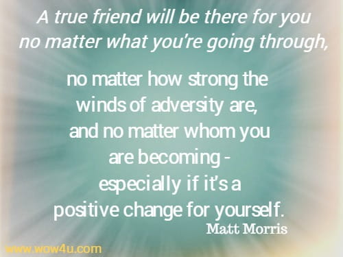 A true friend will be there for you no matter what you're going through, no matter how strong the winds of adversity are, and no matter whom you are becoming - especially if it's a
 positive change for yourself.  Matt Morris