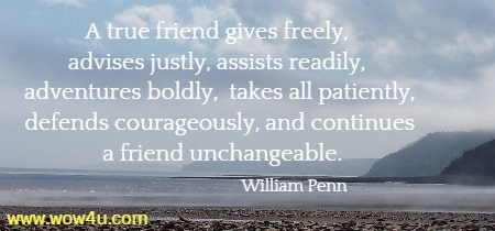 A true friend gives freely, advises justly, assists readily, adventures boldly,
 takes all patiently, defends courageously, and continues a friend unchangeable.
    William Penn