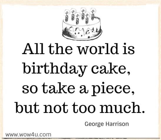 All the world is birthday cake, so take a piece, but not too much.
  George Harrison