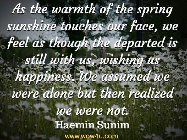 As the warmth of the spring sunshine touches our face, we feel as though the departed is still with us, wishing us happiness. We assumed we were alone but then realized we were not. Haemin Sunim, Love For Imperfect Things 