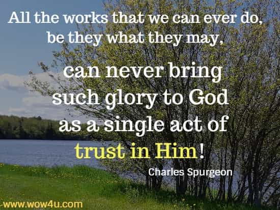 All the works that we can ever do, be they what they may, can never bring such glory to God as a single act of trust in Him!
 Charles Spurgeon