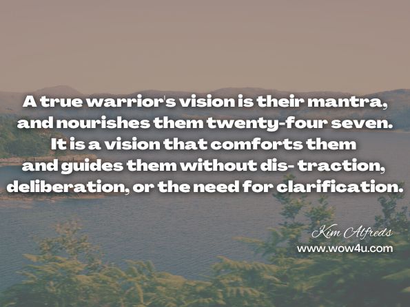 A true warrior's vision is their mantra, and nourishes them twenty-four seven. It is a vision that comforts them and guides them without dis- traction, deliberation, or the need for clarification. Kim Alfreds, Daily Warrior: Daily Meanderings of an Old Warrior