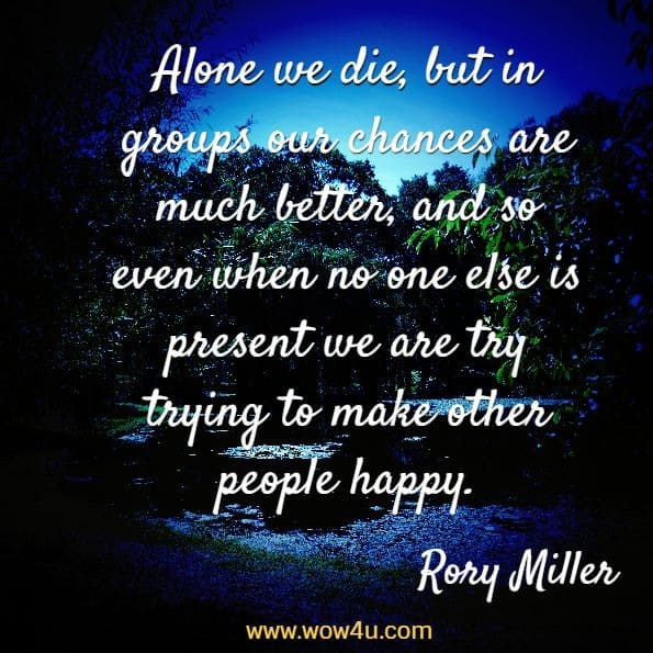 Alone we die, but in groups our chances are much better, and so even when no one else is present we are try trying to make other people happy. Rory Miller, Living in the Deep Brain