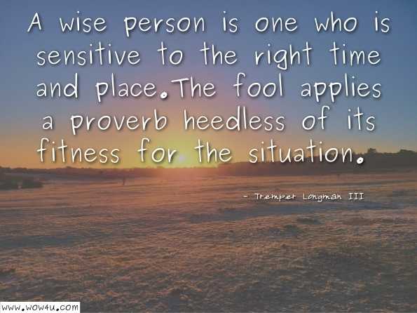 A wise person is one who is sensitive to the right time and place. The fool applies a proverb heedless of its fitness for the situation. Tremper Longman III, How to Read Proverbs   