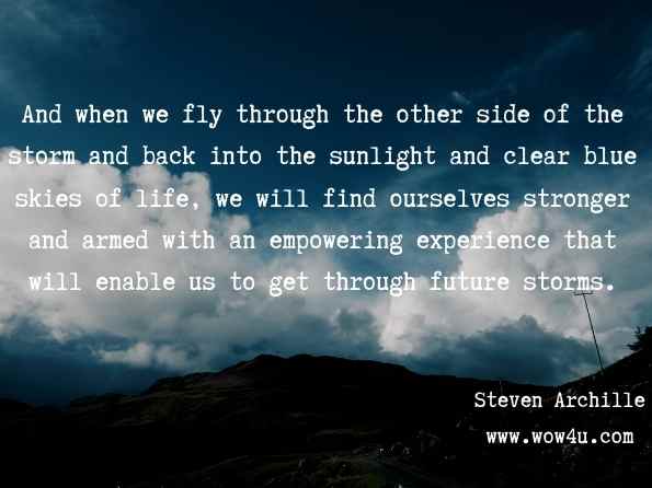 And when we fly through the other side of the storm and back into the sunlight and clear blue skies of life, we will find ourselves stronger and armed with an empowering experience that will enable us to get through future storms. Capt. Steven Archille, The Seven Year-Old Pilot