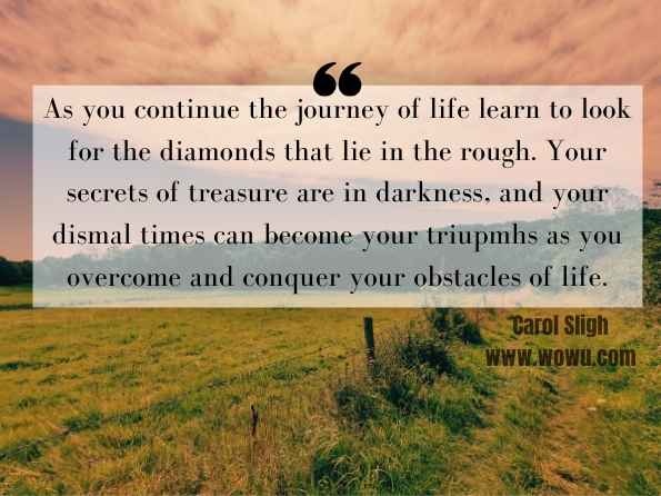 As you continue the journey of life learn to look for the diamonds that lie in the rough. Your secrets of treasure are in darkness, and your dismal times can become your triupmhs as you overcome and conquer your obstacles of life. Carol Sligh, Overcoming Obstacles and Living Your Dreams  