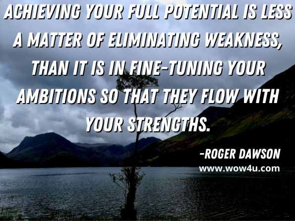 Achieving your full potentialis less a matter of eliminating weakness, than it is in fine-tuning your ambitions so that they flow with your strengths. Roger Dawson, The Secret To Achieving All Your Goals
