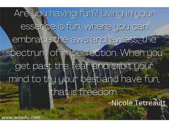 Are you having fun? Living in your essence is fun, where you can embrace the aws and awless, the spectrum of imperfection. When you get past the fear and orbit your mind to try your best and have fun, that is freedom.