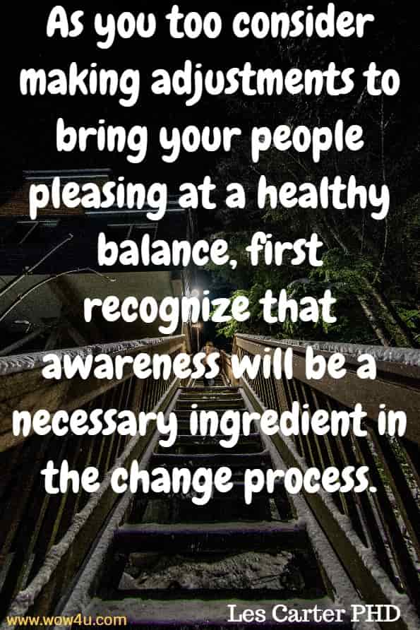 As you too consider making adjustments to bring your people pleasing at a healthy balance, first recognize that awareness will be a necessary ingredient in the change process. Les Carter PHD, When pleasing you is killing me.