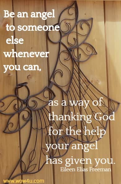 Be an angel to someone else whenever you can, as a way of thanking God for the help your angel has given you. 
 Eileen Elias Freeman