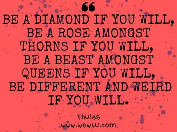 Be a diamond if you will, be a rose amongst thorns if you will, be a beast amongst queens if you will, be different and weird if you will. Thulas, You Only Live Once: Just do it