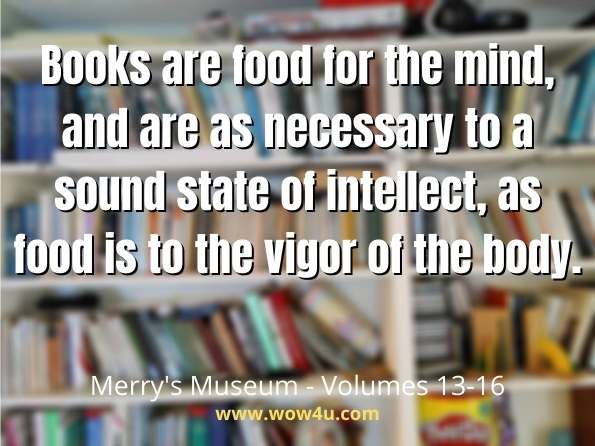 Books are food for the mind, and are as necessary to a sound state of intellect, as food is to the vigor of the body.  Merry's Museum - Volumes 13-16