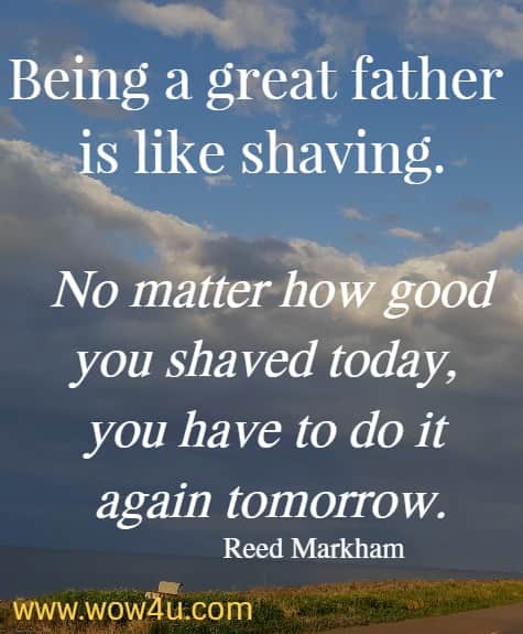 Being a great father is like shaving. No matter how good you shaved today, you have to do it again tomorrow. Reed Markham 