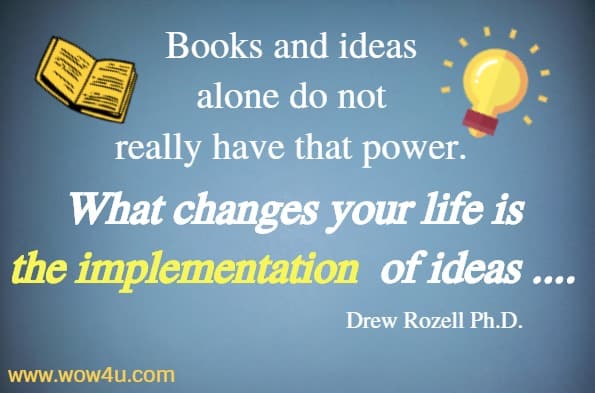 Books and ideas 
alone do not really have that power. 
What changes your life is the implementation
 of ideas .... Drew Rozell Ph.D.