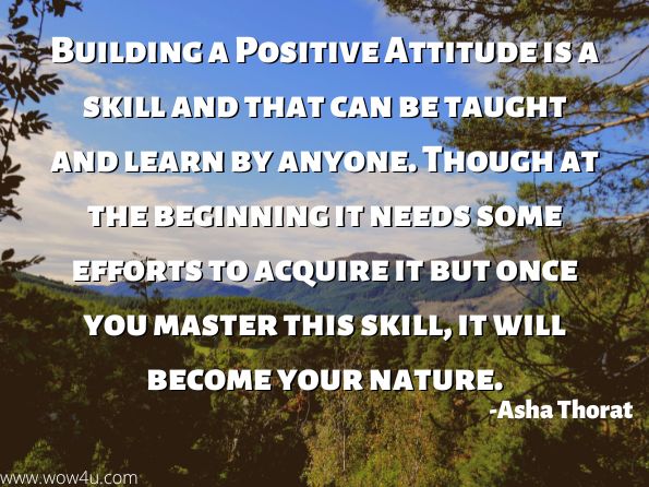 Building a Positive Attitude is a skill and that can be taught and learn by anyone. Though at the beginning it needs some efforts to acquire it but once you master this skill, it will become your nature.