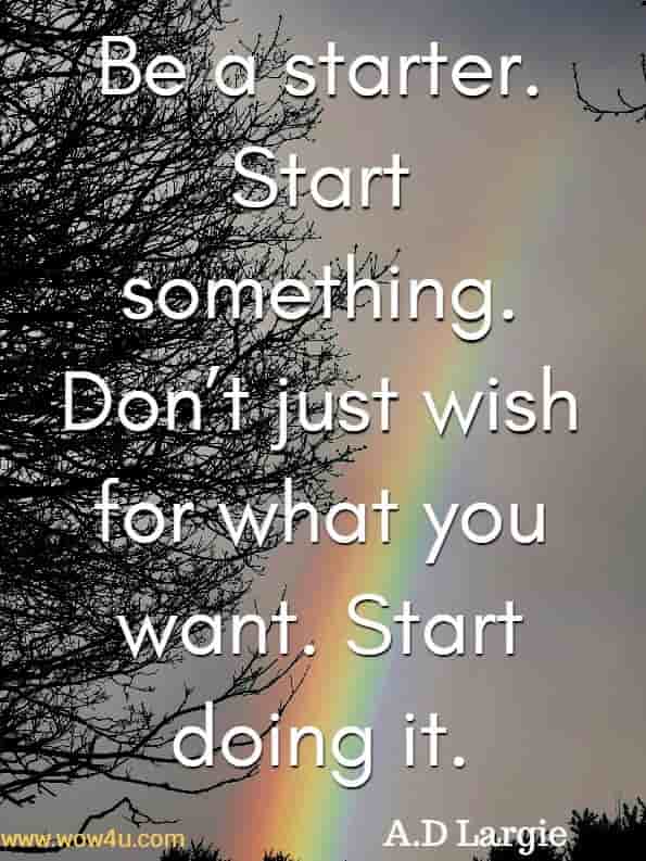 Be a starter. Start something. Don’t just wish for what you want. Start doing it. A.D Largie, World Wide Love.