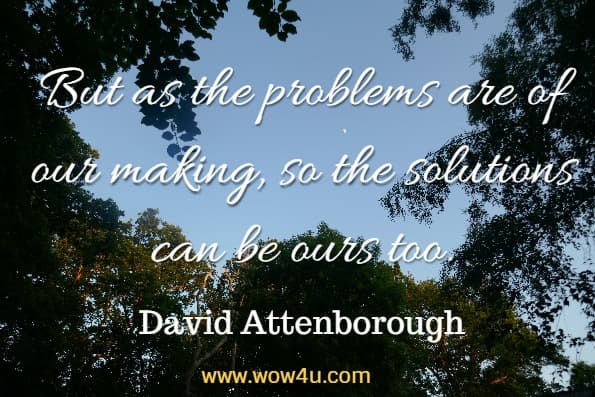 But as the problems are of our making, so the solutions can be ours too. David Attenborough, Our planet
