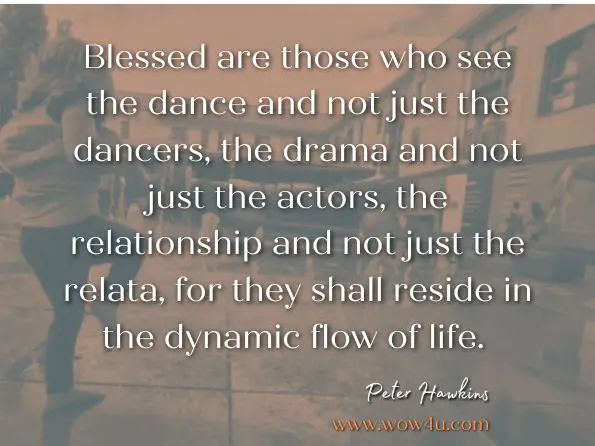 Blessed are those who see the dance and not just the dancers, the drama and not just the actors, the relationship and not just the relata, for they shall reside in the dynamic flow of life. Peter Hawkins, Leadership Team Coaching in Practice 