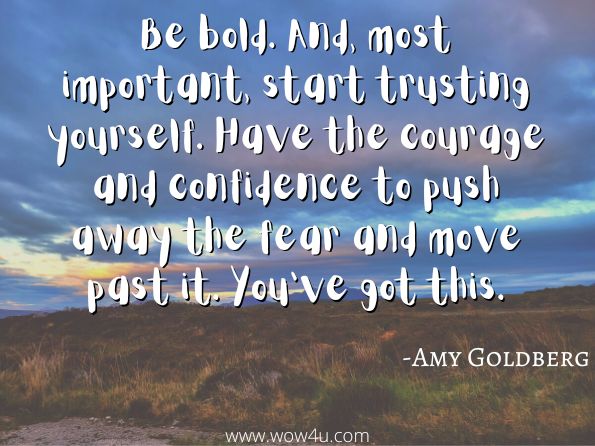 Be bold. And, most important, start trusting yourself. Have the courage and confidence to push away the fear and move past it. You've got this.