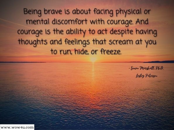 Being brave is about facing physical or mental discomfort with courage. And courage is the ability to act despite having thoughts and feelings that scream at you to run, hide, or freeze.  